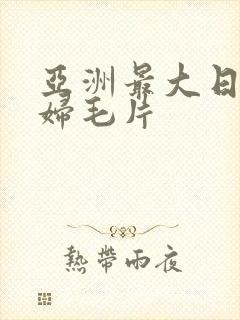 亚洲最大日韩少妇毛片