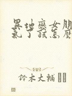 异地恋女朋友生气了该怎么哄她开心