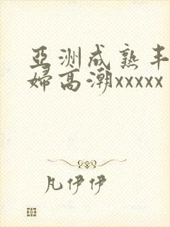 亚洲成熟丰满熟妇高潮xxxxx