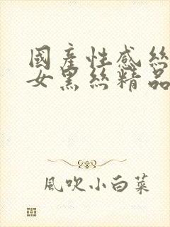 国产性感丝袜美女黑丝精品久久