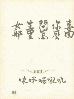 女生问你喜欢她哪里怎么回答最好