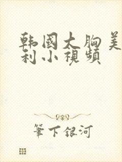 韩国大胸美女福利小视频