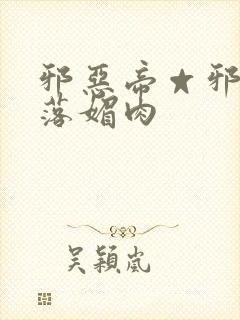 邪恶帝☆邪恶堕落媚肉