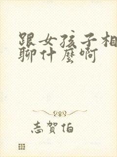 跟女孩子相亲都聊什么啊