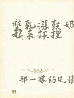 双乳涨鼓奶头翘起来揉捏