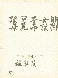 跟儿子女朋友父母见面该聊什么话题