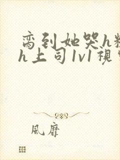 脔到她哭h粗话h上司1v1视频