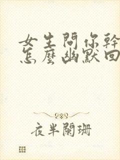 女生问你干嘛呢怎么幽默回复