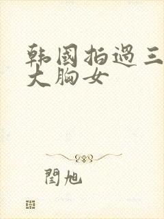 韩国拍过三级的大胸女