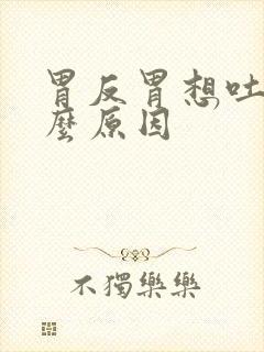 胃反胃想吐是什么原因