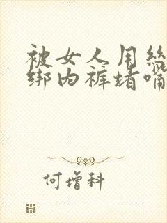 被女人用丝袜捆绑内裤堵嘴