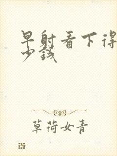 早射看下得花多少钱