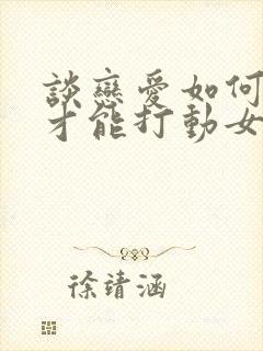 谈恋爱如何聊天才能打动女孩子的心