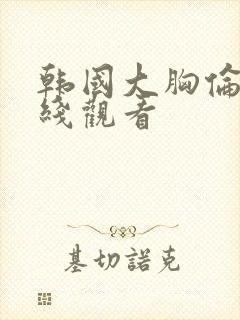 韩国大胸伦理在线观看