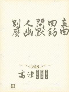 别人问回来了怎么幽默的回复