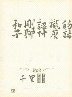 和刚认识的女孩子聊什么话题