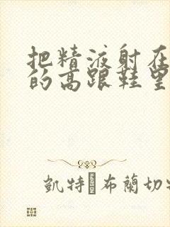 把精液射在女人的高跟鞋里面