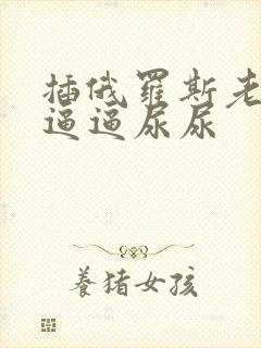 插俄罗斯老太太逼逼尿尿