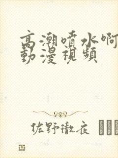 高潮喷水啊啊啊动漫视频