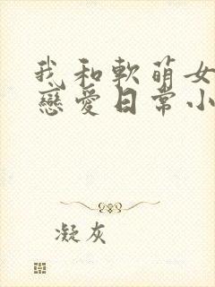 我和软萌女友的恋爱日常小说最新章节