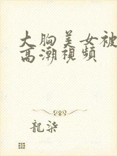 大胸美女被弄到高潮视频