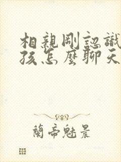 相亲刚认识的女孩怎么聊天