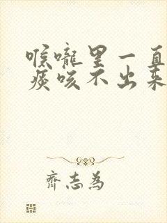 喉咙里一直有口痰咳不出来