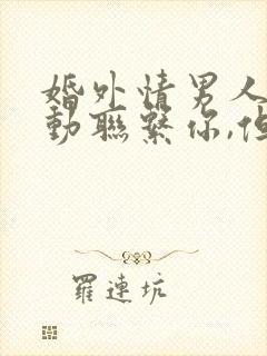 婚外情男人不主动联系你,但是信息回