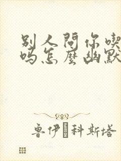 别人问你吃过了吗怎么幽默回复