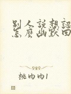 别人说想认识你怎么幽默回复