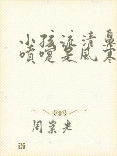 小孩流清鼻涕打喷嚏是风寒还是风热