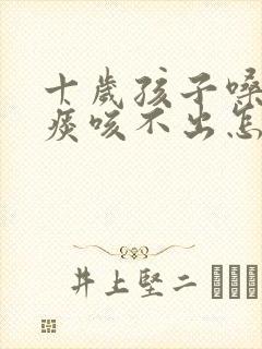 十岁孩子嗓子有痰咳不出怎么办