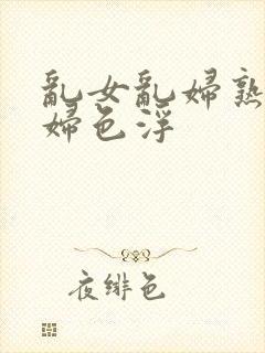 乱女乱妇熟女熟妇色浮