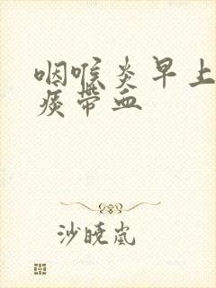 咽喉炎早上起来痰带血