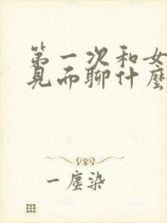 第一次和女孩子见面聊什么话题不尴尬