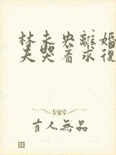 林未央离婚后前夫哭着求复婚完整版