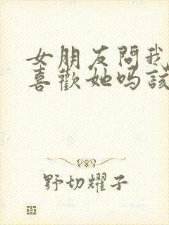 女朋友问我真的喜欢她吗该怎么回答