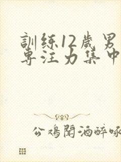 训练12岁男孩专注力集中的办法