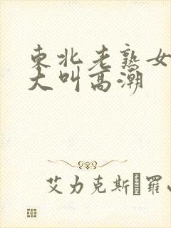 东北老熟女91大叫高潮