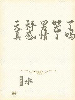 天秤男哭了是动真感情了吗