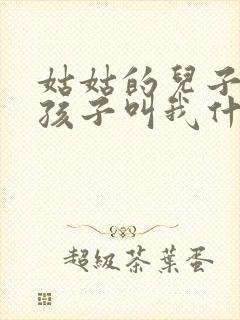 姑姑的儿子生的孩子叫我什么