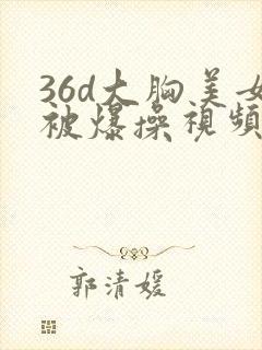 36d大胸美女被爆操视频