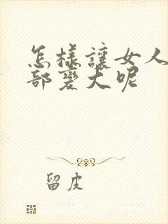 怎样让女人的胸部变大呢