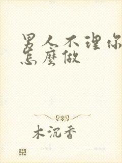 男人不理你时该怎么做