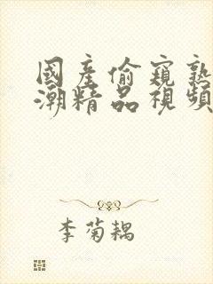 国产偷窥熟女高潮精品视频免费啪