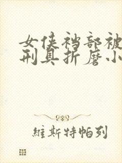 女侠裆部被各种刑具折磨小说