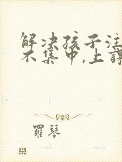 解决孩子注意力不集中,上课老走神