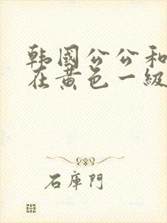 韩国公公和儿媳在黄色一级视频