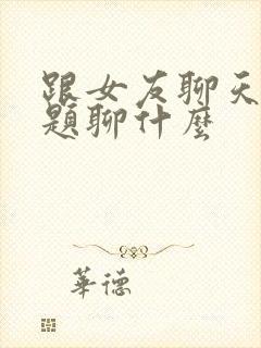 跟女友聊天找话题聊什么