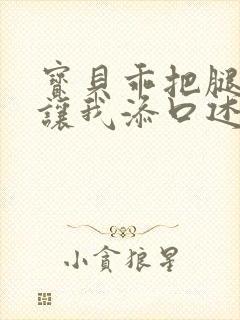 宝贝乖把腿张开让我添口述细节